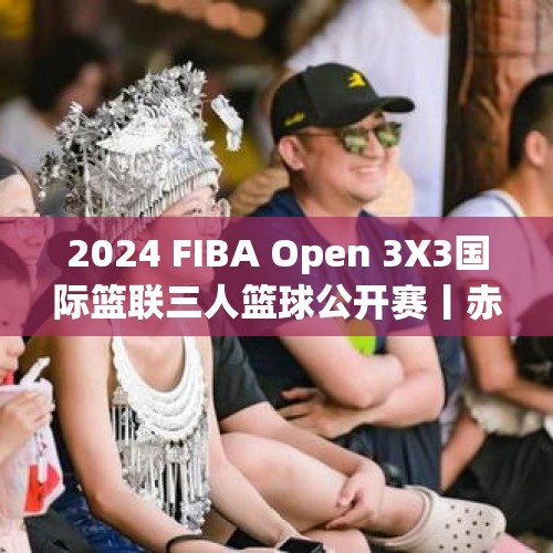 2024 FIBA Open 3X3国际篮联三人篮球公开赛丨赤水给游人又多一分惊喜