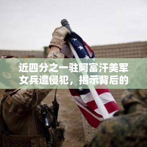 近四分之一驻阿富汗美军女兵遭侵犯，揭示背后的真相与反思