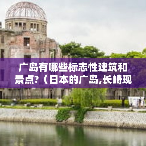 广岛有哪些标志性建筑和景点?（日本的广岛,长崎现在怎么样了,到底能不能住人）