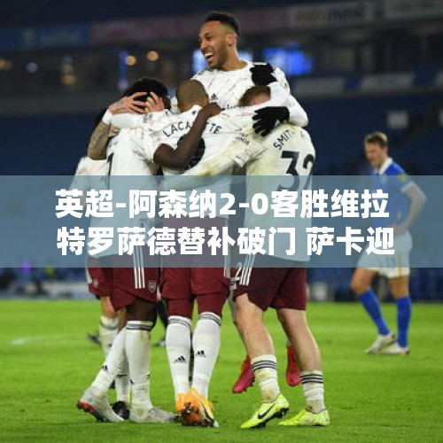 英超-阿森纳2-0客胜维拉 特罗萨德替补破门 萨卡迎里程碑之战