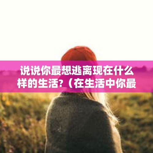 说说你最想逃离现在什么样的生活?（在生活中你最想逃避什么）