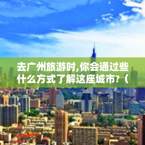 去广州旅游时,你会通过些什么方式了解这座城市?（游广州!什么地方最好玩?）