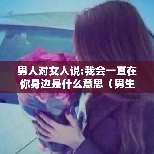 男人对女人说:我会一直在你身边是什么意思（男生说放心我一直在你身边。该怎么回答?）