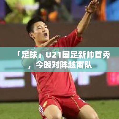 「足球」U21国足新帅首秀，今晚对阵越南队