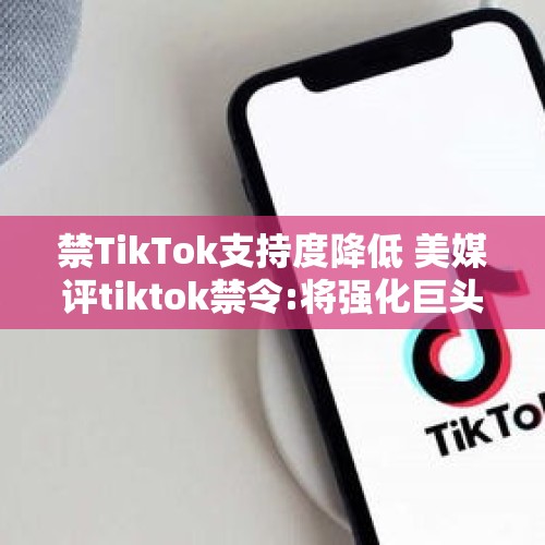 禁TikTok支持度降低 美媒评tiktok禁令:将强化巨头垄断,需客观合规评估