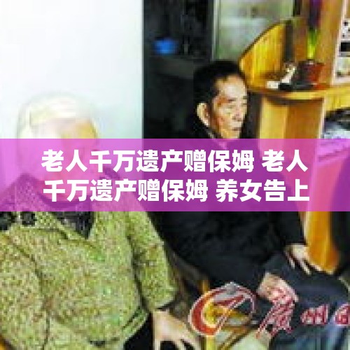 老人千万遗产赠保姆 老人千万遗产赠保姆 养女告上法庭