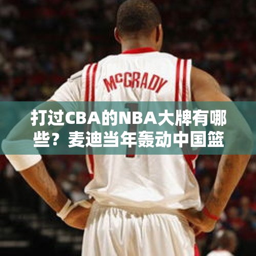 打过CBA的NBA大牌有哪些？麦迪当年轰动中国篮球界 一人四年三冠