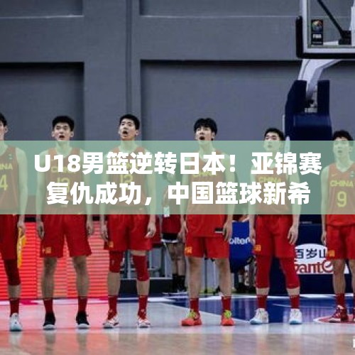 U18男篮逆转日本！亚锦赛复仇成功，中国篮球新希望崛起