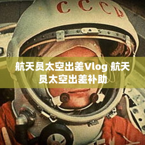 航天员太空出差Vlog 航天员太空出差补助