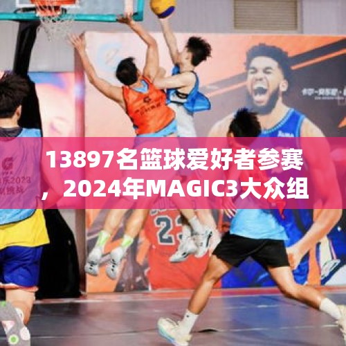 13897名篮球爱好者参赛，2024年MAGIC3大众组完美收官