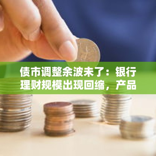 债市调整余波未了：银行理财规模出现回缩，产品降费揽客