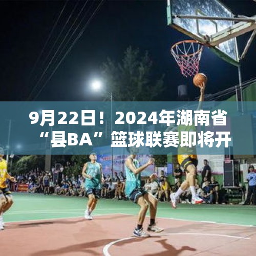 9月22日！2024年湖南省“县BA”篮球联赛即将开幕