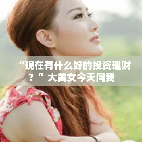 “现在有什么好的投资理财？”大美女今天问我