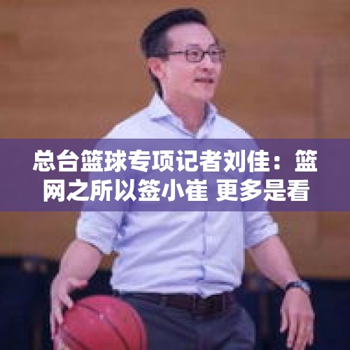 总台篮球专项记者刘佳：篮网之所以签小崔 更多是看中其上升空间