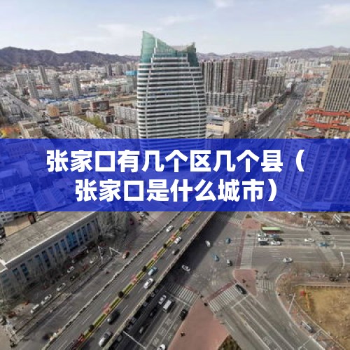 张家口有几个区几个县（张家口是什么城市）