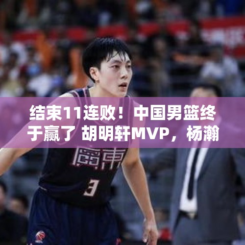 结束11连败！中国男篮终于赢了 胡明轩MVP，杨瀚森遭批评