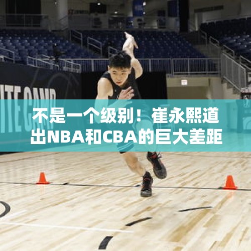 不是一个级别！崔永熙道出NBA和CBA的巨大差距，中国篮球路远而艰