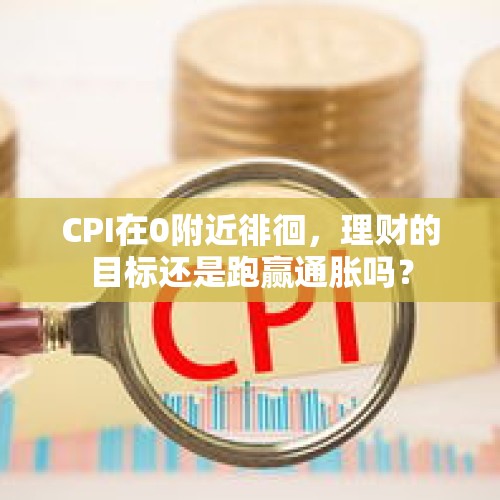 CPI在0附近徘徊，理财的目标还是跑赢通胀吗？