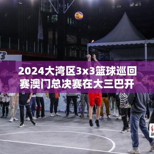 2024大湾区3x3篮球巡回赛澳门总决赛在大三巴开幕