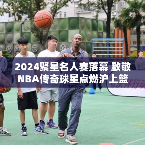 2024聚星名人赛落幕 致敬NBA传奇球星点燃沪上篮球热情