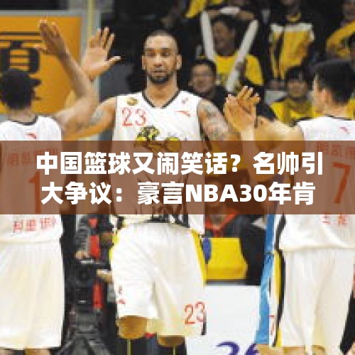 中国篮球又闹笑话？名帅引大争议：豪言NBA30年肯定不如CBA30年