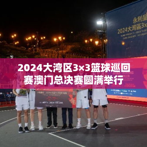 2024大湾区3×3篮球巡回赛澳门总决赛圆满举行