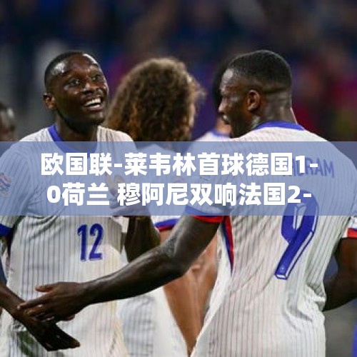 欧国联-莱韦林首球德国1-0荷兰 穆阿尼双响法国2-1比利时 意大利4-1