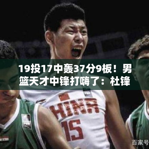 19投17中轰37分9板！男篮天才中锋打嗨了：杜锋真没看错他！