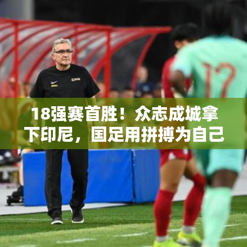 18强赛首胜！众志成城拿下印尼，国足用拼搏为自己保住脸面