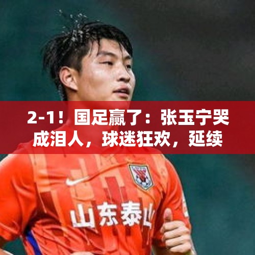 2-1！国足赢了：张玉宁哭成泪人，球迷狂欢，延续37年纪录