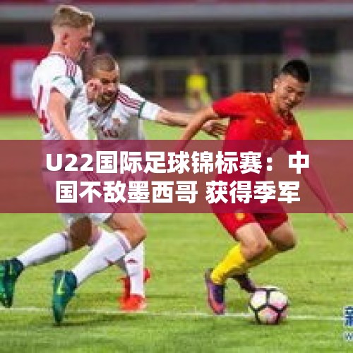 U22国际足球锦标赛：中国不敌墨西哥 获得季军