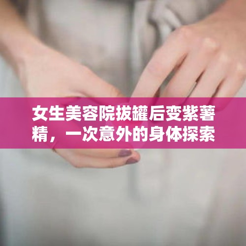 女生美容院拔罐后变紫薯精，一次意外的身体探索之旅