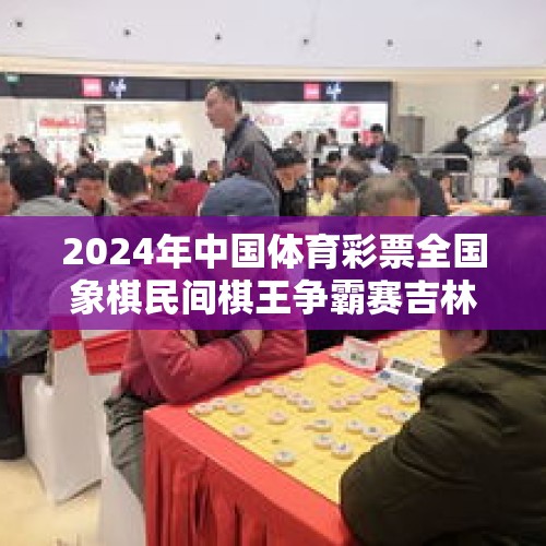 2024年中国体育彩票全国象棋民间棋王争霸赛吉林省决赛圆满落幕