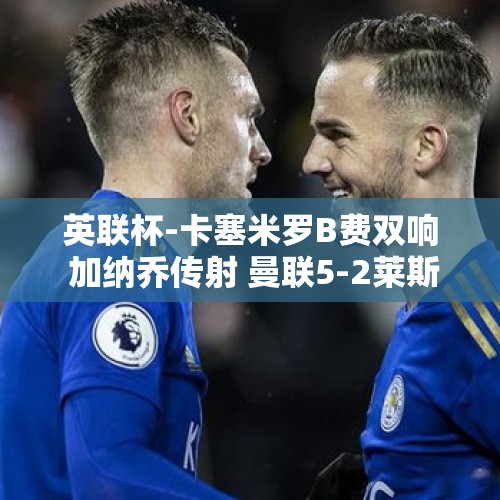 英联杯-卡塞米罗B费双响 加纳乔传射 曼联5-2莱斯特城 范尼首战告捷