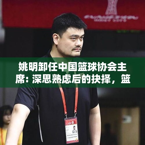 姚明卸任中国篮球协会主席: 深思熟虑后的抉择，篮球之路依旧光明