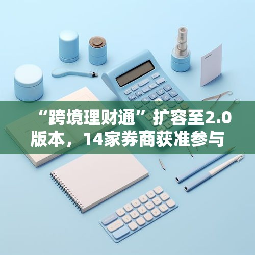 “跨境理财通”扩容至2.0版本，14家券商获准参与试点！