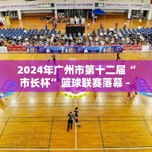 2024年广州市第十二届“市长杯”篮球联赛落幕 - 今日头条