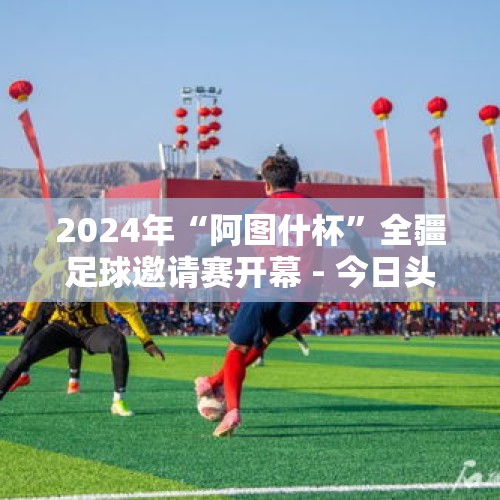 2024年“阿图什杯”全疆足球邀请赛开幕 - 今日头条