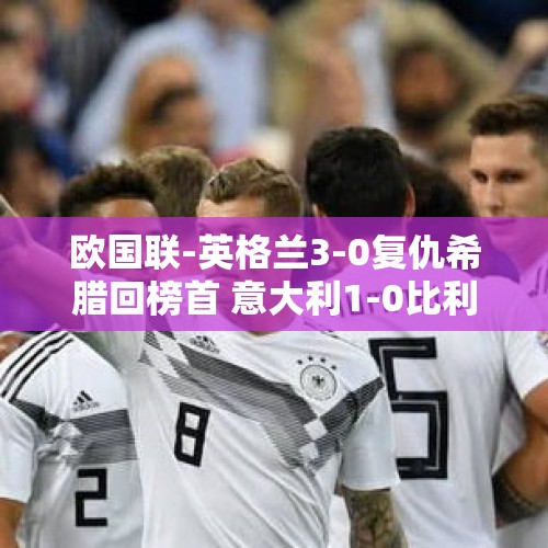 欧国联-英格兰3-0复仇希腊回榜首 意大利1-0比利时 携手法国进八强 - 今日头条