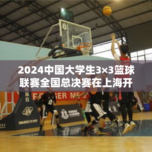 2024中国大学生3×3篮球联赛全国总决赛在上海开赛 - 今日头条