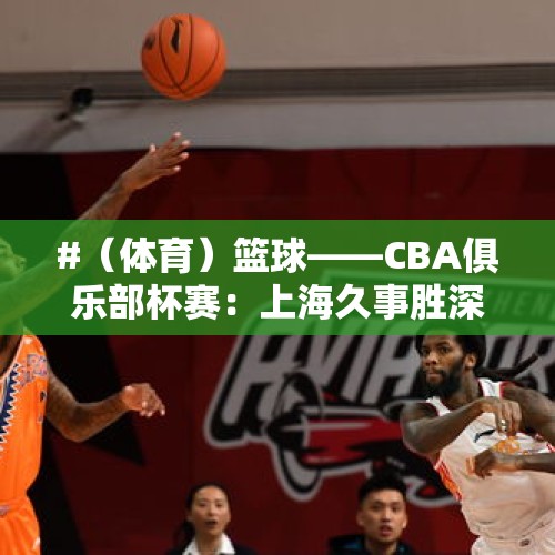 #（体育）篮球——CBA俱乐部杯赛：上海久事胜深圳马可波罗 - 今日头条