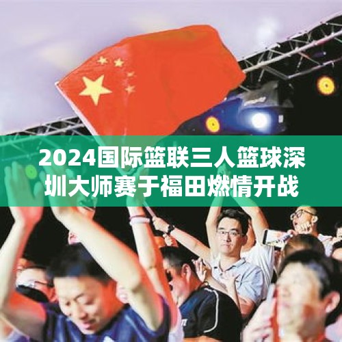 2024国际篮联三人篮球深圳大师赛于福田燃情开战！淘汰赛上演强强对话 - 今日头条