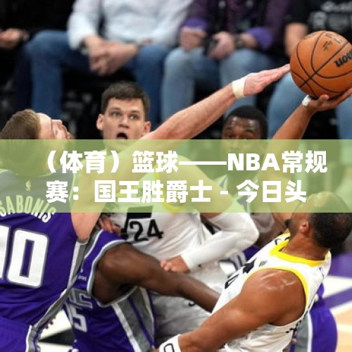 （体育）篮球——NBA常规赛：国王胜爵士 - 今日头条