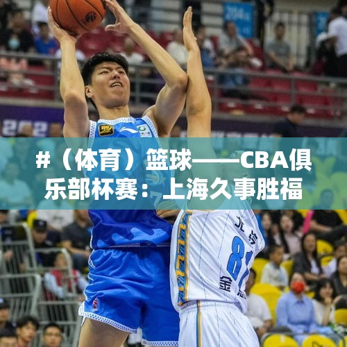 #（体育）篮球——CBA俱乐部杯赛：上海久事胜福建晋江文旅 - 今日头条