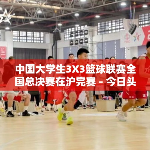 中国大学生3X3篮球联赛全国总决赛在沪完赛 - 今日头条