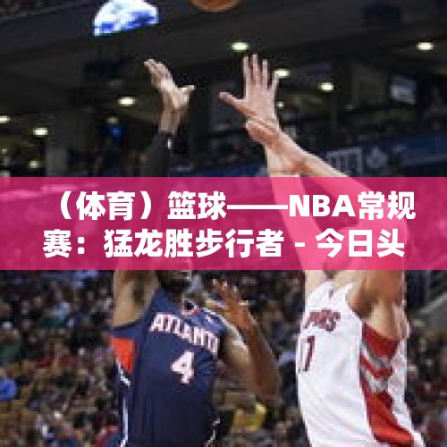 （体育）篮球——NBA常规赛：猛龙胜步行者 - 今日头条