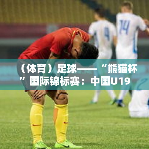 （体育）足球——“熊猫杯”国际锦标赛：中国U19负于吉尔吉斯斯坦U19 - 今日头条