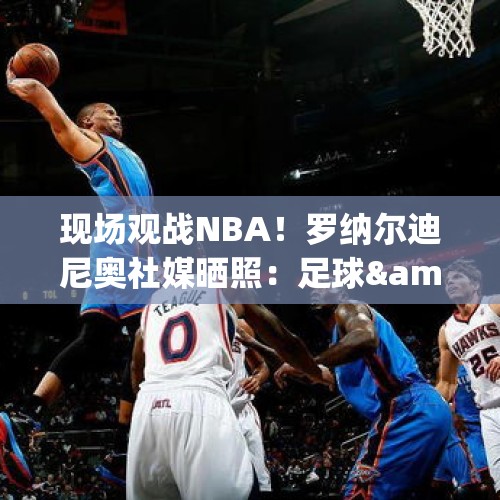 现场观战NBA！罗纳尔迪尼奥社媒晒照：足球&amp;amp;篮球永远是焦点！ - 今日头条