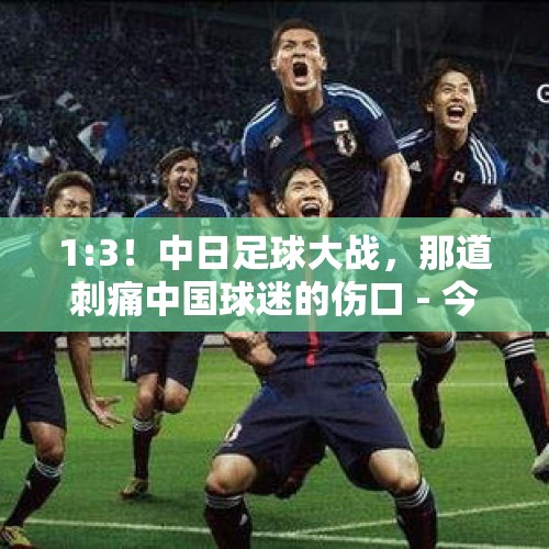 1:3！中日足球大战，那道刺痛中国球迷的伤口 - 今日头条